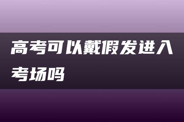 高考可以戴假发进入考场吗