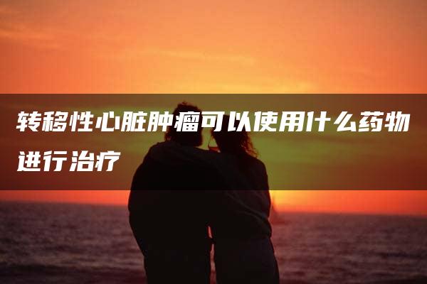 转移性心脏肿瘤可以使用什么药物进行治疗