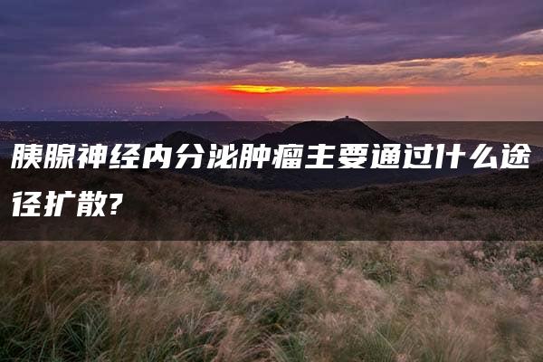 胰腺神经内分泌肿瘤主要通过什么途径扩散?