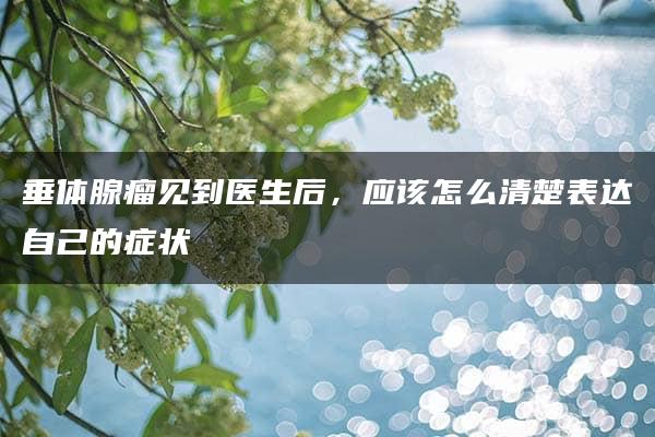 垂体腺瘤见到医生后，应该怎么清楚表达自己的症状