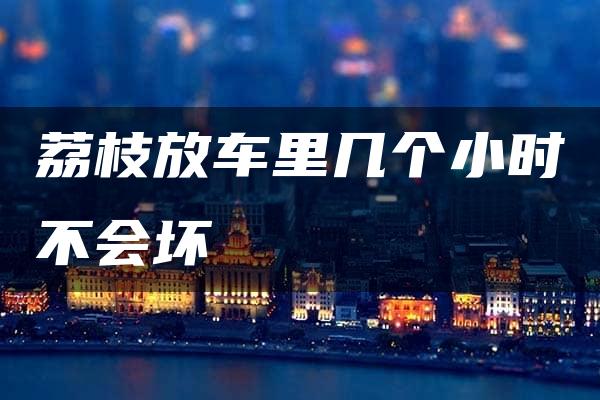 荔枝放车里几个小时不会坏