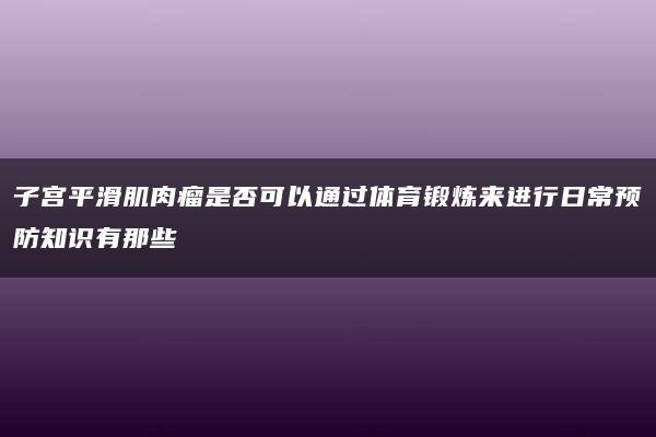 子宫平滑肌肉瘤是否可以通过体育锻炼来进行日常预防知识有那些