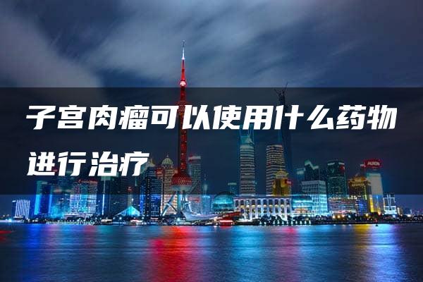 子宫肉瘤可以使用什么药物进行治疗