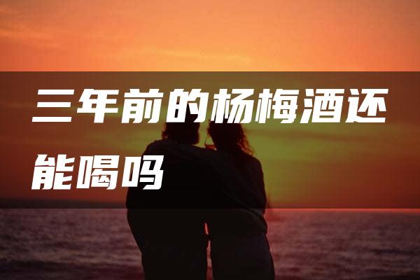 三年前的杨梅酒还能喝吗