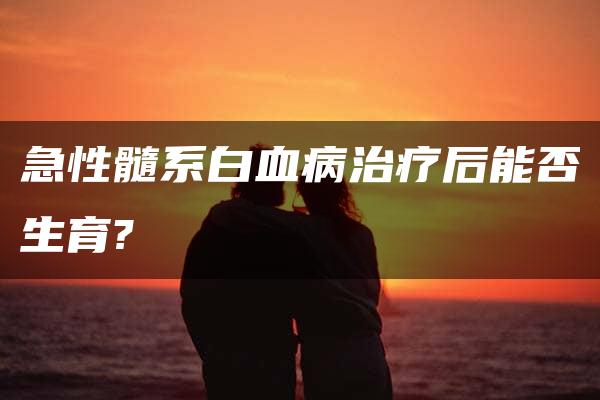 急性髓系白血病治疗后能否生育?