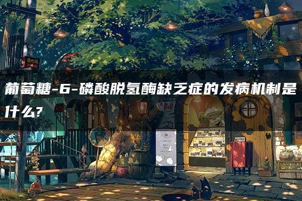 葡萄糖-6-磷酸脱氢酶缺乏症的发病机制是什么?