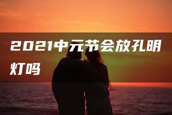 2021中元节会放孔明灯吗