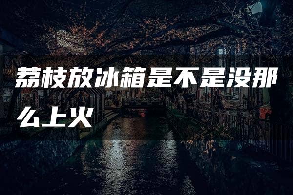 荔枝放冰箱是不是没那么上火