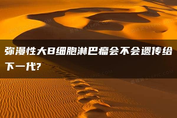 弥漫性大B细胞淋巴瘤会不会遗传给下一代?