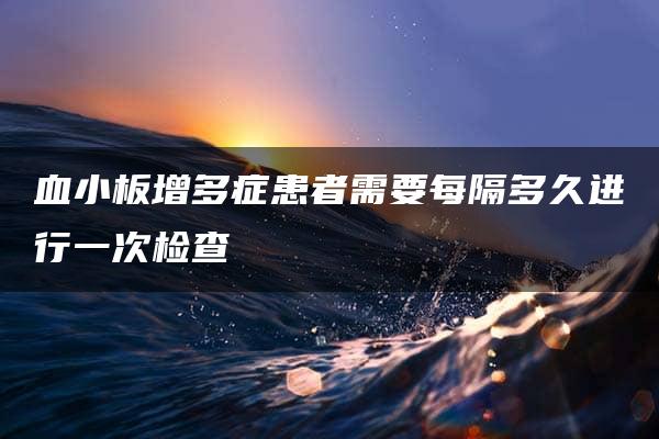 血小板增多症患者需要每隔多久进行一次检查