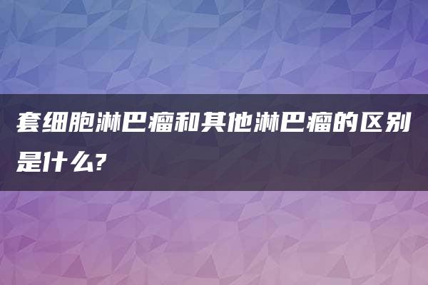 套细胞淋巴瘤和其他淋巴瘤的区别是什么?