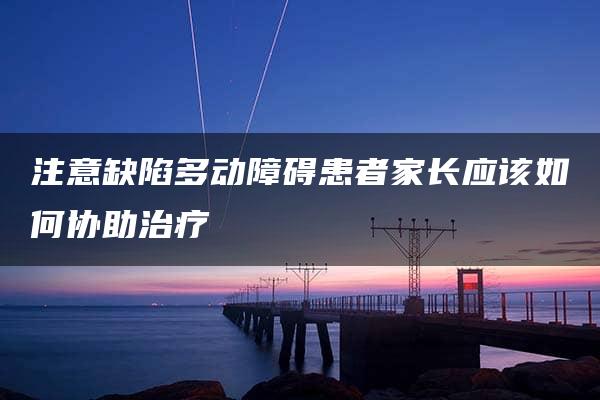 注意缺陷多动障碍患者家长应该如何协助治疗