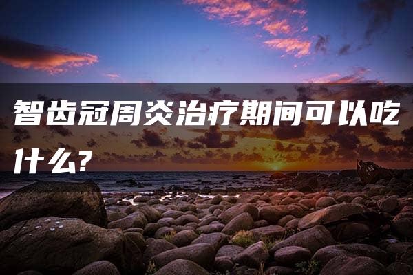 智齿冠周炎治疗期间可以吃什么?