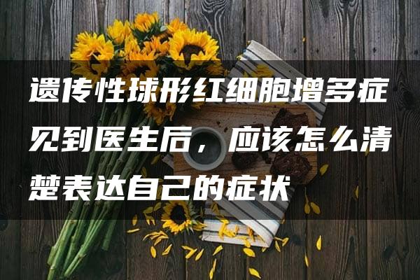 遗传性球形红细胞增多症见到医生后，应该怎么清楚表达自己的症状