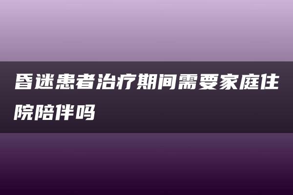 昏迷患者治疗期间需要家庭住院陪伴吗