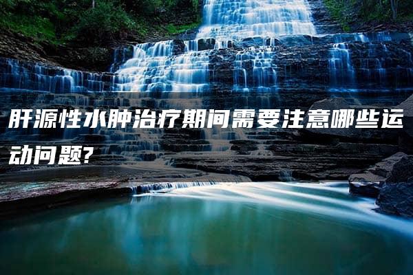 肝源性水肿治疗期间需要注意哪些运动问题?