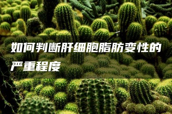 如何判断肝细胞脂肪变性的严重程度