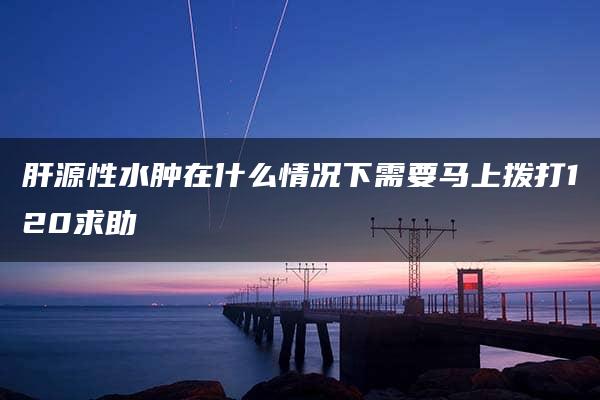 肝源性水肿在什么情况下需要马上拨打120求助