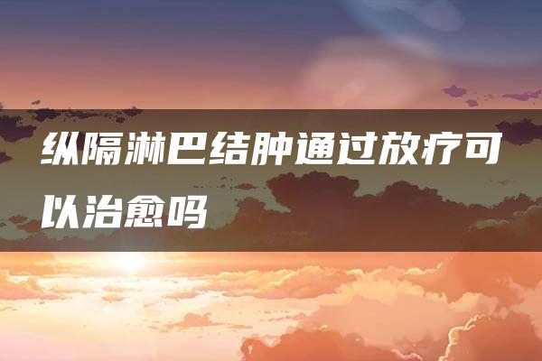 纵隔淋巴结肿通过放疗可以治愈吗