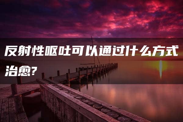 反射性呕吐可以通过什么方式治愈?