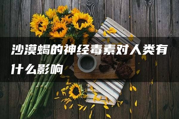 沙漠蝎的神经毒素对人类有什么影响