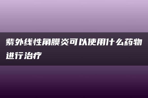 紫外线性角膜炎可以使用什么药物进行治疗