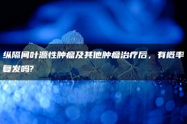 纵隔间叶源性肿瘤及其他肿瘤治疗后，有概率复发吗?