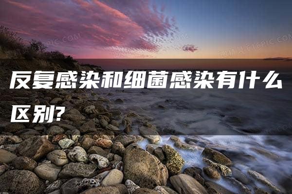 反复感染和细菌感染有什么区别?