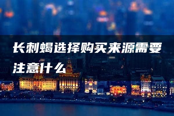 长刺蝎选择购买来源需要注意什么