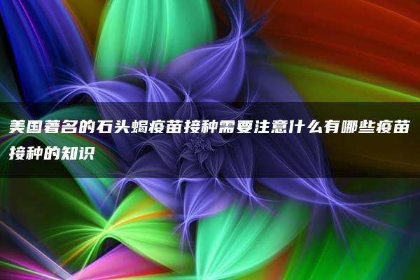 美国著名的石头蝎疫苗接种需要注意什么有哪些疫苗接种的知识