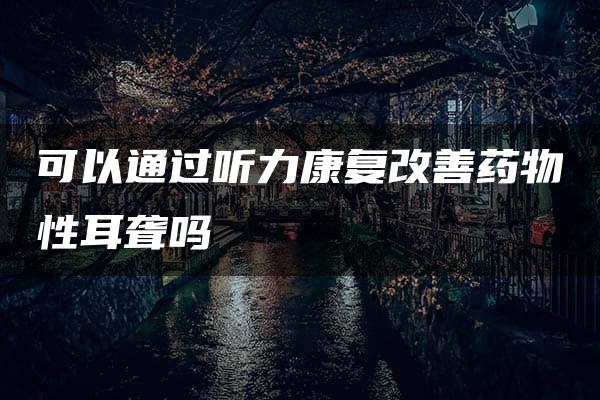 可以通过听力康复改善药物性耳聋吗