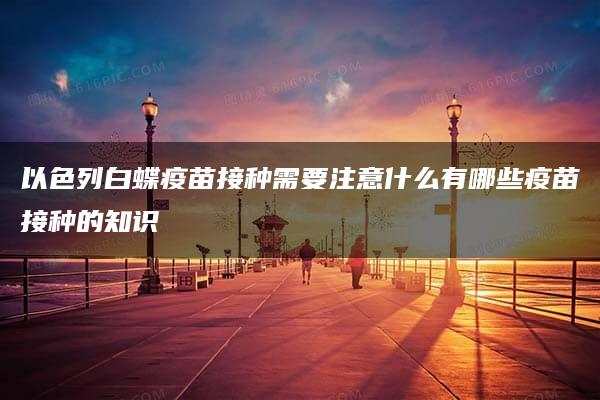 以色列白蝶疫苗接种需要注意什么有哪些疫苗接种的知识