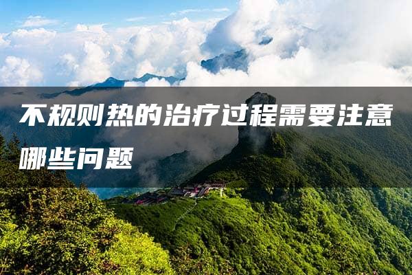 不规则热的治疗过程需要注意哪些问题