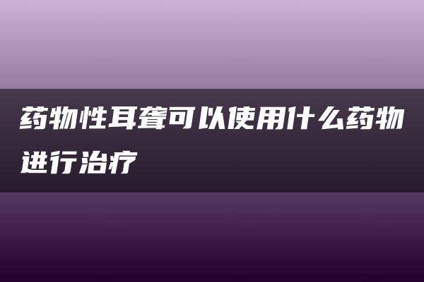 药物性耳聋可以使用什么药物进行治疗