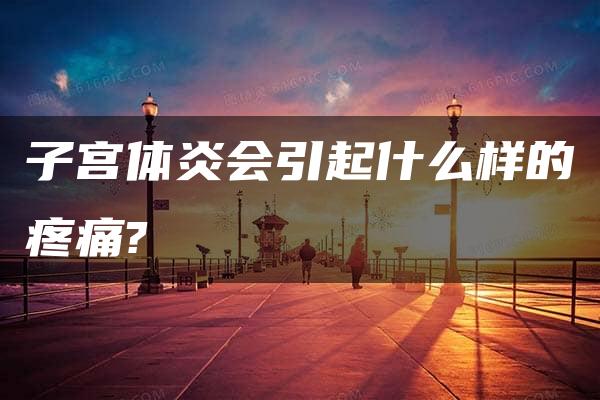 子宫体炎会引起什么样的疼痛?