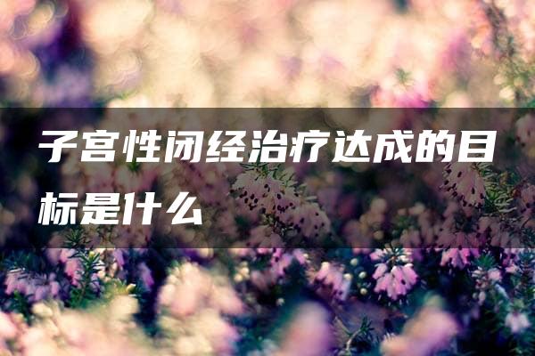 子宫性闭经治疗达成的目标是什么