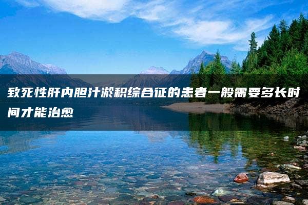 致死性肝内胆汁淤积综合征的患者一般需要多长时间才能治愈