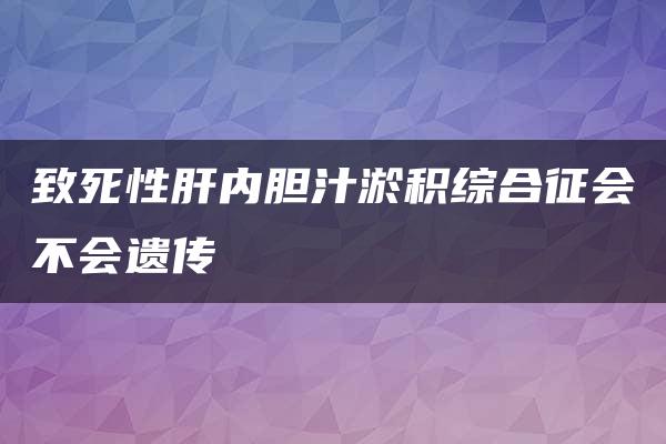 致死性肝内胆汁淤积综合征会不会遗传