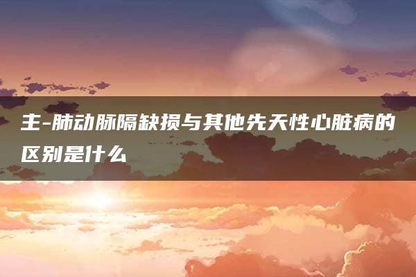 主-肺动脉隔缺损与其他先天性心脏病的区别是什么