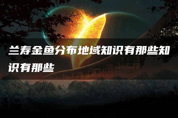 兰寿金鱼分布地域知识有那些知识有那些