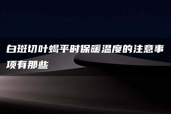 白斑切叶蝎平时保暖温度的注意事项有那些