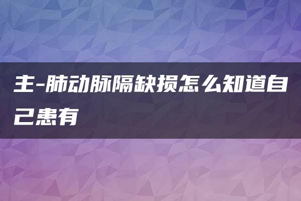 主-肺动脉隔缺损怎么知道自己患有