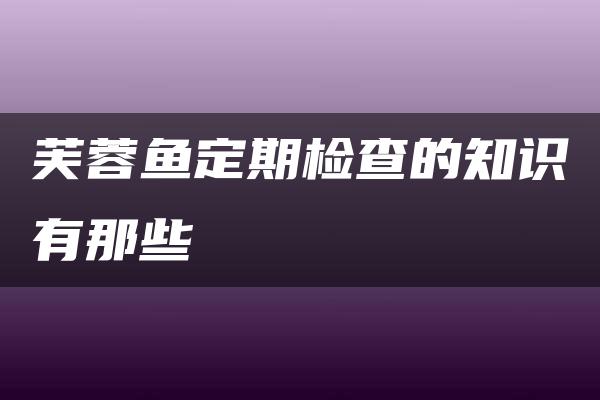 芙蓉鱼定期检查的知识有那些