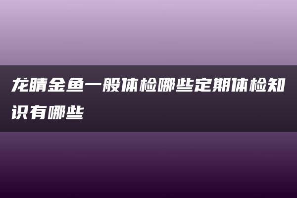 龙睛金鱼一般体检哪些定期体检知识有哪些