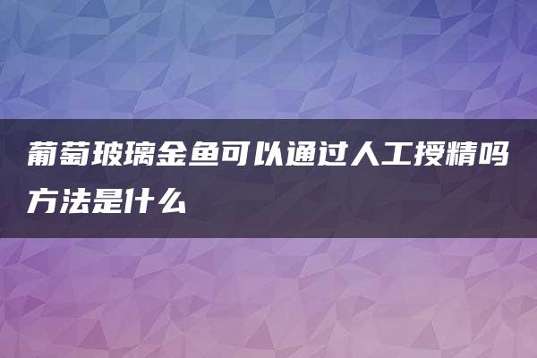 葡萄玻璃金鱼可以通过人工授精吗方法是什么