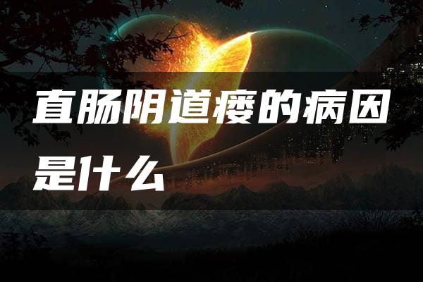 直肠阴道瘘的病因是什么