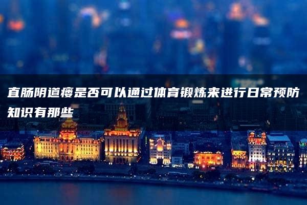 直肠阴道瘘是否可以通过体育锻炼来进行日常预防知识有那些