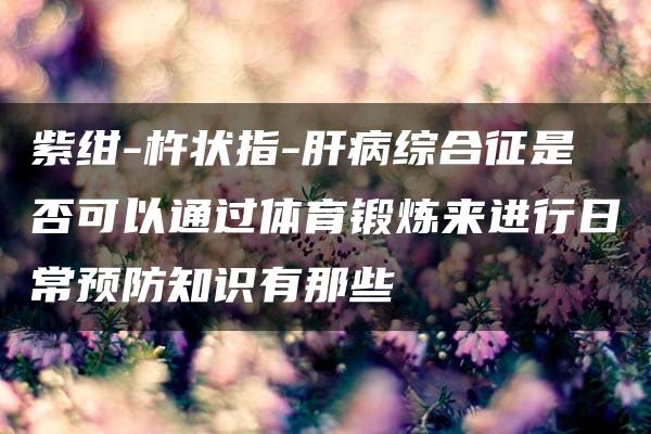 紫绀-杵状指-肝病综合征是否可以通过体育锻炼来进行日常预防知识有那些