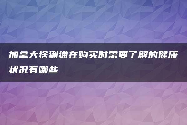 加拿大猞猁猫在购买时需要了解的健康状况有哪些