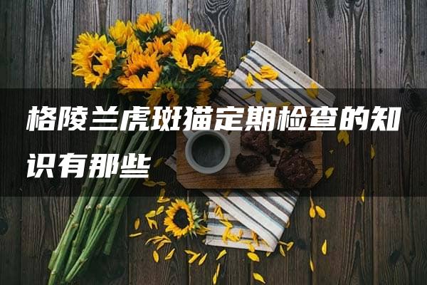 格陵兰虎斑猫定期检查的知识有那些